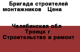 Бригада строителей монтажников › Цена ­ 100 - Челябинская обл., Троицк г. Строительство и ремонт » Услуги   